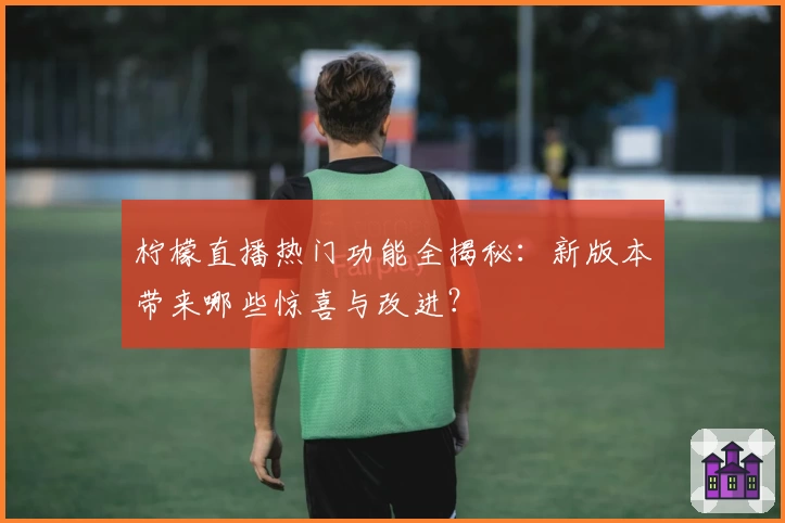 柠檬直播热门功能全揭秘：新版本带来哪些惊喜与改进？