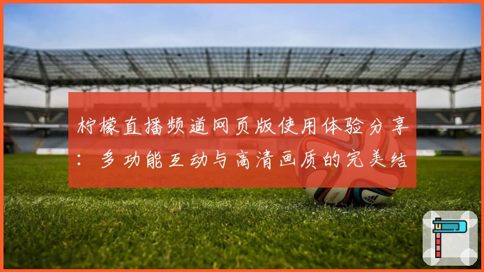 柠檬直播频道网页版使用体验分享：多功能互动与高清画质的完美结合