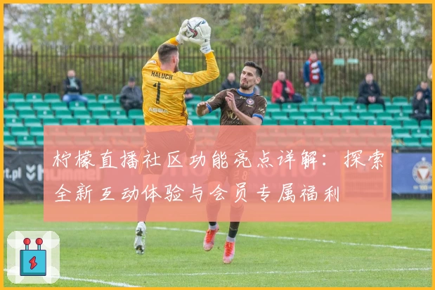 柠檬直播社区功能亮点详解：探索全新互动体验与会员专属福利