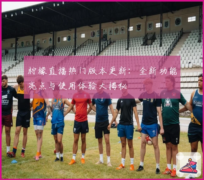 柠檬直播热门版本更新：全新功能亮点与使用体验大揭秘