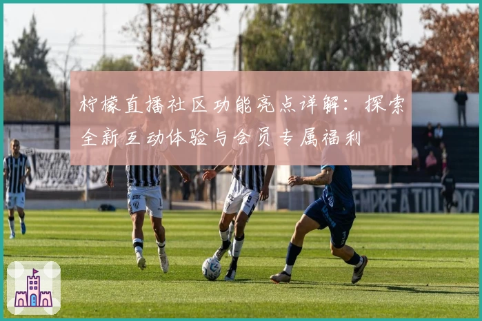 柠檬直播社区功能亮点详解：探索全新互动体验与会员专属福利