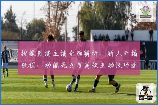 柠檬直播主播全面解析：新人开播教程、功能亮点与高效互动技巧速览