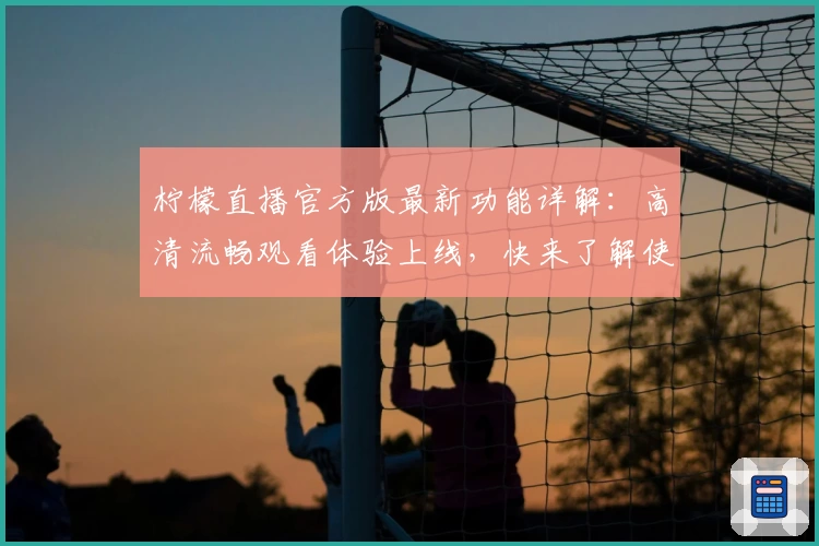 柠檬直播官方版最新功能详解：高清流畅观看体验上线，快来了解使用技巧