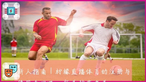 新人指南｜柠檬直播体育的注册与使用全攻略，新手秒变老手