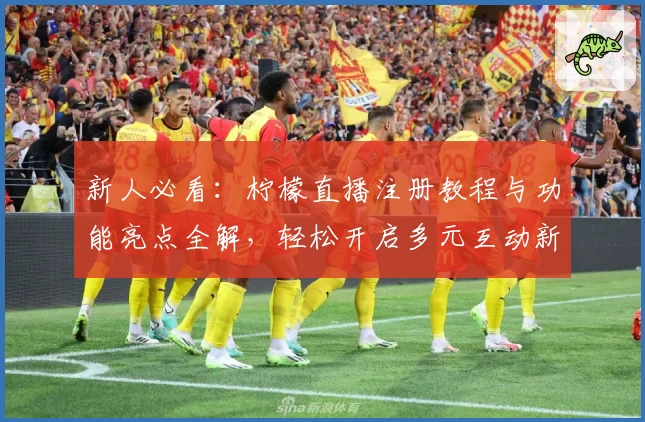 新人必看:柠檬直播注册教程与功能亮点全解,轻松开启多元互动新体验