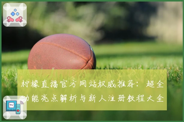 柠檬直播官方网站权威推荐：超全功能亮点解析与新人注册教程大全