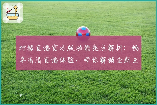 柠檬直播官方版功能亮点解析：畅享高清直播体验，带你解锁全新互动乐趣