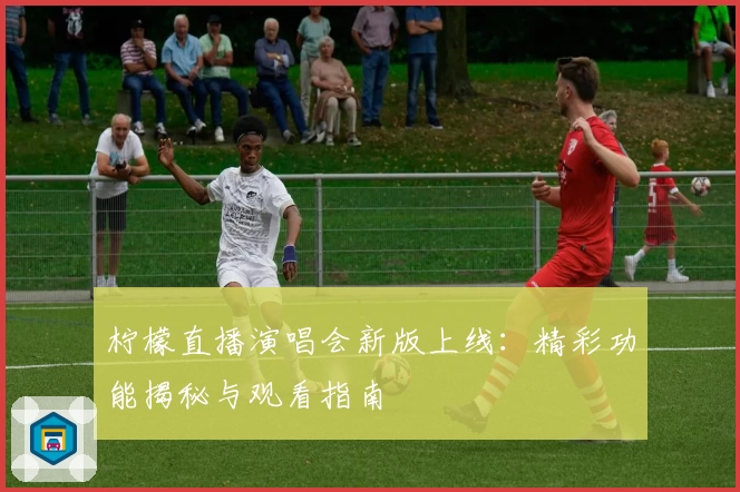 柠檬直播演唱会新版上线：精彩功能揭秘与观看指南