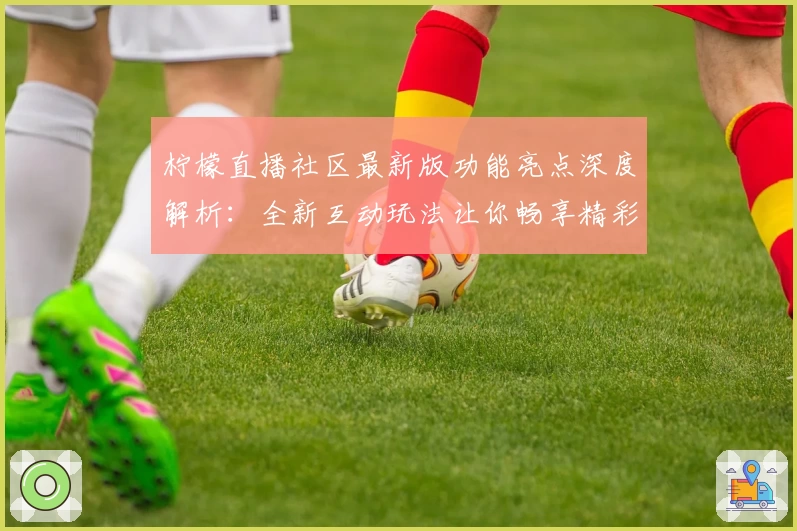 柠檬直播社区最新版功能亮点深度解析：全新互动玩法让你畅享精彩时光