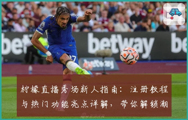 柠檬直播秀场新人指南：注册教程与热门功能亮点详解，带你解锁潮流互动新体验