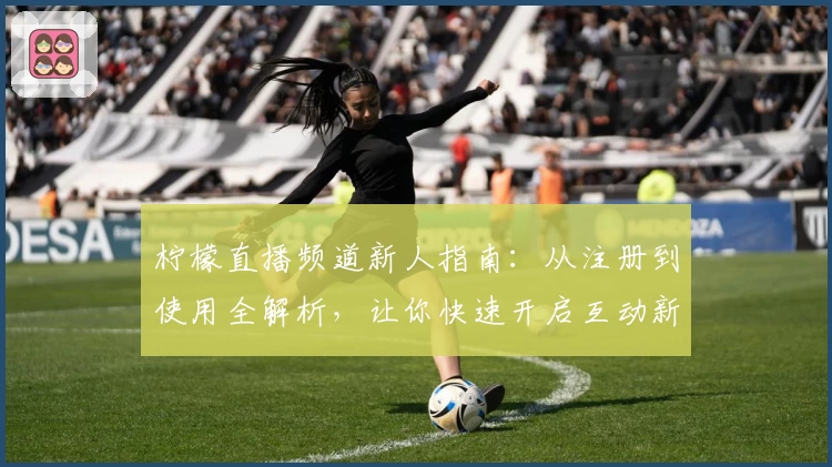 柠檬直播频道新人指南：从注册到使用全解析，让你快速开启互动新体验