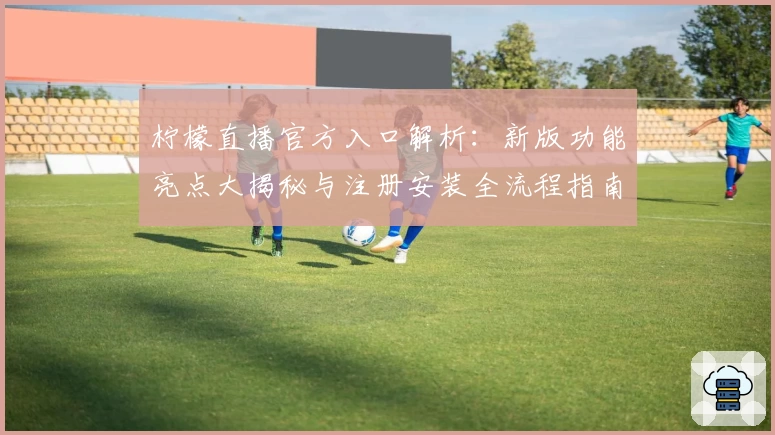 柠檬直播官方入口解析：新版功能亮点大揭秘与注册安装全流程指南