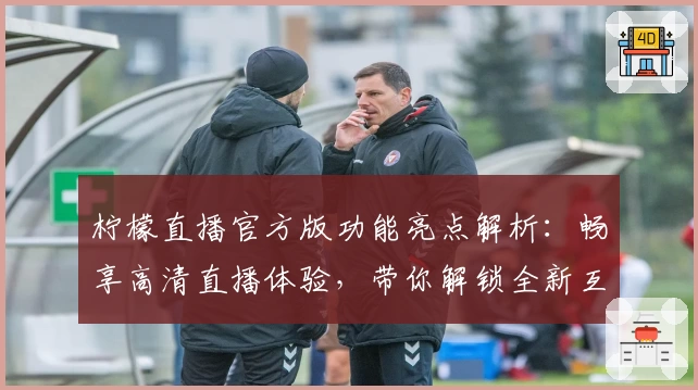 柠檬直播官方版功能亮点解析：畅享高清直播体验，带你解锁全新互动乐趣