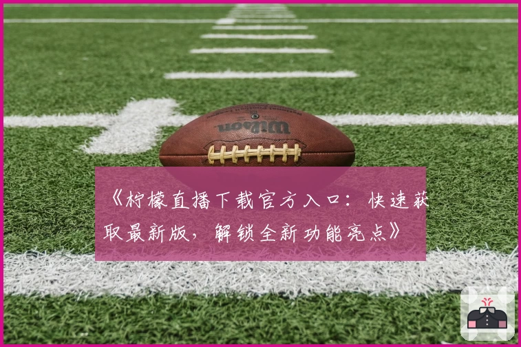 《柠檬直播下载官方入口：快速获取最新版，解锁全新功能亮点》