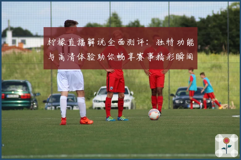 柠檬直播解说全面测评：独特功能与高清体验助你畅享赛事精彩瞬间