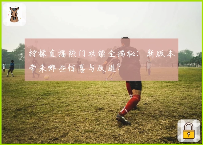 柠檬直播热门功能全揭秘：新版本带来哪些惊喜与改进？