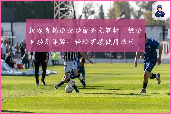 柠檬直播连麦功能亮点解析：畅连互动新体验，轻松掌握使用技巧