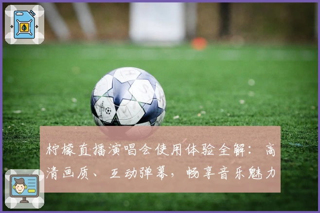 柠檬直播演唱会使用体验全解:高清画质、互动弹幕,畅享音乐魅力