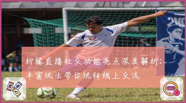 柠檬直播社交功能亮点深度解析：丰富玩法带你玩转线上交流