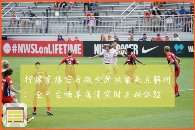 柠檬直播官方版全新功能亮点解析：全平台畅享高清实时互动体验