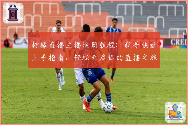 柠檬直播主播注册教程：新手快速上手指南，轻松开启你的直播之旅