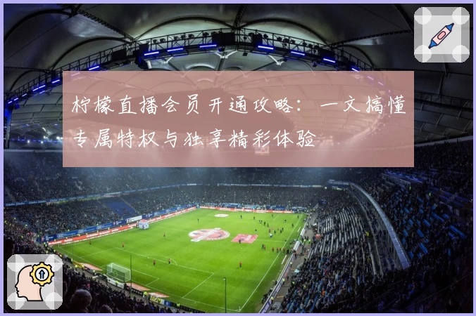 柠檬直播会员开通攻略：一文搞懂专属特权与独享精彩体验