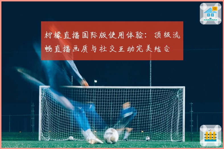 柠檬直播国际版使用体验：顶级流畅直播画质与社交互动完美结合