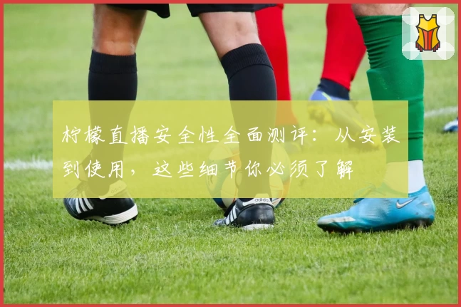 柠檬直播安全性全面测评：从安装到使用，这些细节你必须了解