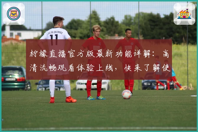 柠檬直播官方版最新功能详解：高清流畅观看体验上线，快来了解使用技巧