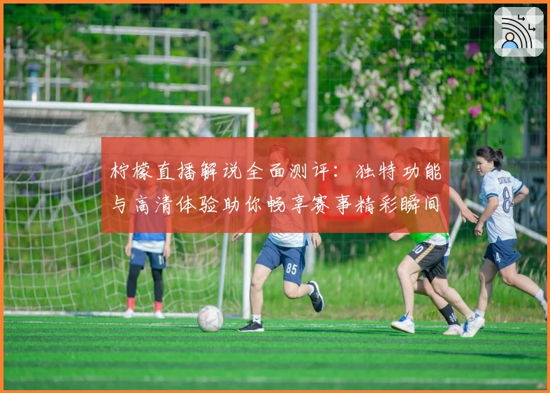柠檬直播解说全面测评：独特功能与高清体验助你畅享赛事精彩瞬间