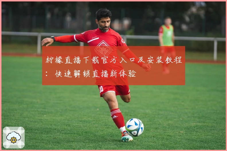 柠檬直播下载官方入口及安装教程：快速解锁直播新体验