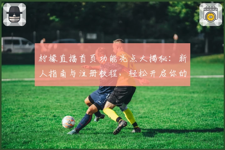 柠檬直播首页功能亮点大揭秘：新人指南与注册教程，轻松开启你的高清互动体验