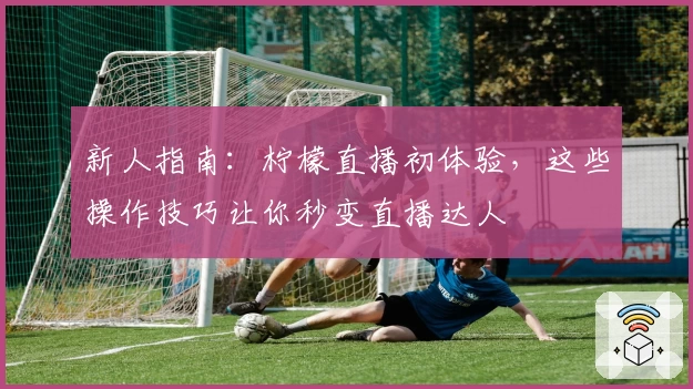 新人指南：柠檬直播初体验，这些操作技巧让你秒变直播达人